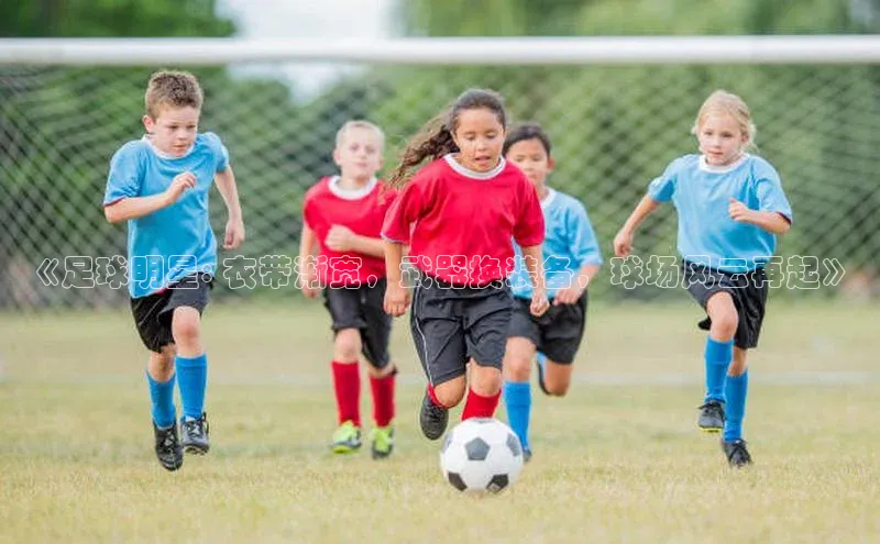 qy千亿官网入口彩讯股份《足球明星: 衣带渐宽，武器换装备，球场风云再起》