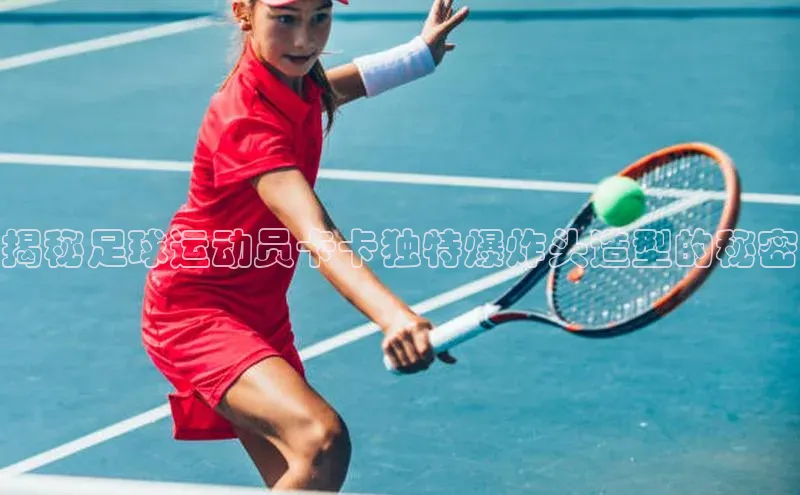 qy千亿官网入口彩讯股份揭秘足球运动员卡卡独特爆炸头造型的秘密