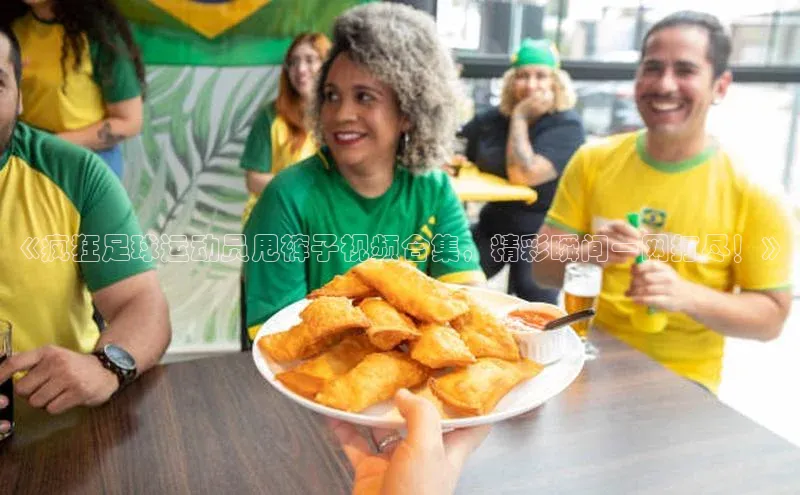 千亿球会网页百度网盘《疯狂足球运动员甩裤子视频合集，精彩瞬间一网打尽！》