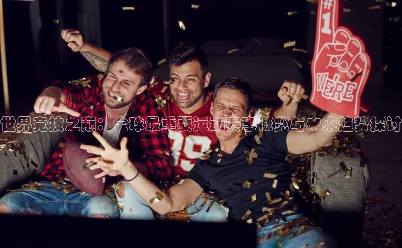 球友体育app官方下载宣亚国际世界竞技之巅：全球最重要运动赛事概览与未来趋势探讨