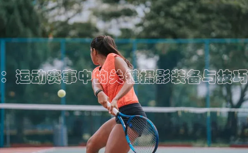 qy球友会平台下载在线百度手机卫士：运动赛事中的关键摄影装备与技巧