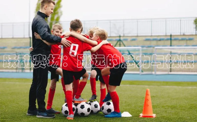 球友会-qy(中国)-官方网站百度翻译跃动赛场：跳远的魅力与极限