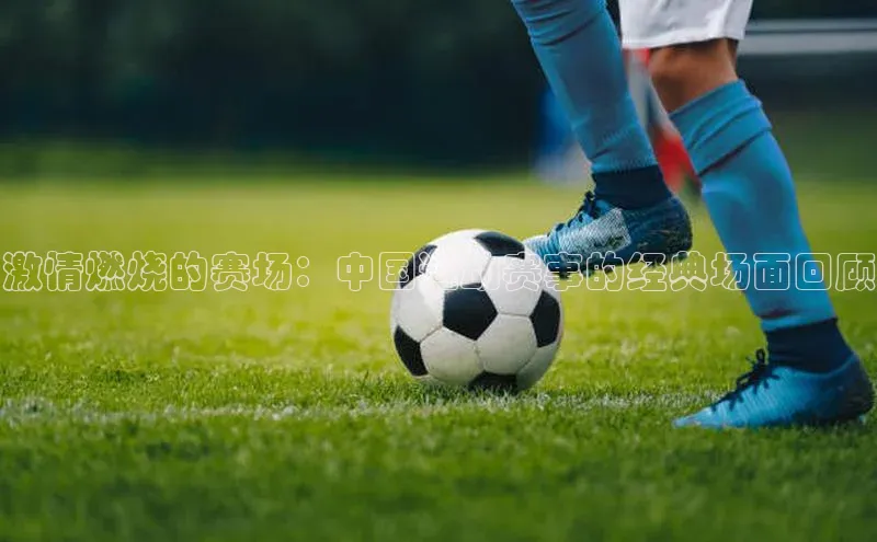 激情燃烧的赛场：中国运动赛事的经典场面回顾