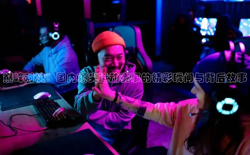 巅峰对决：国内顶尖运动赛事的精彩瞬间与背后故事