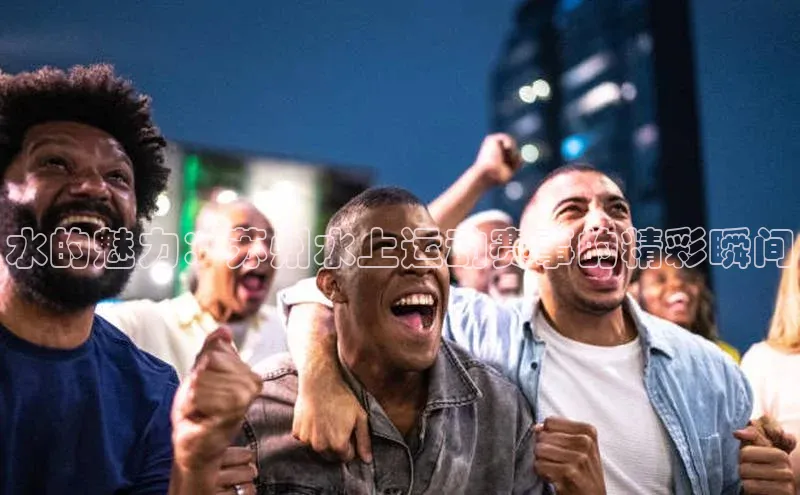 水的魅力：苏州水上运动赛事的精彩瞬间